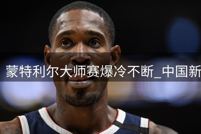 蒙特利尔大师赛爆冷不断 中国新星情绪失控遭逆转